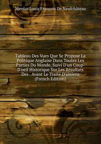 Tableau Des Vues Que Se Propose La Politique Anglaise Dans Toutes Les Parties Du Monde, Suivi D'un Coup-D'oeil Historique Sur Les R?sultats Des . Avant Le Trait? D'amiens (French Edition)