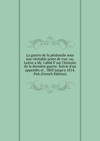 La guerre de la p?ninsule sous son v?ritable point de vue; ou, Lettre a Mr. l'abb? F sur l'histoire de la derni?re guerre. Suivie d'un appendix et . 1803 jusqu'a 1814. Pub (French Edition)