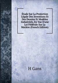 ?tude Sur La Protection L?gale Des Inventions Et Des Dessins Et Mod?les Industriels, En Vue D'une Loi F?d?rale Sur La Mati?re (French Edition)