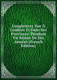 L'angleterre Vue ? Londres Et Dans Ses Provinces: Pendant Un S?jour De Dix Ann?es (French Edition)