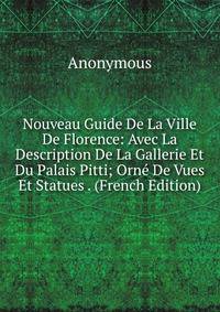 Nouveau Guide De La Ville De Florence: Avec La Description De La Gallerie Et Du Palais Pitti; Orne De Vues Et Statues . (French Edition)