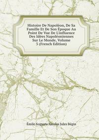 Histoire De Napol?on, De Sa Famille Et De Son ?poque Au Point De Vue De L'influence Des Id?es Napol?oniennes Sur Le Monde, Volume 3 (French Edition)