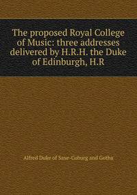 The proposed Royal College of Music: three addresses delivered by H.R.H. the Duke of Edinburgh, H.R