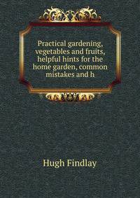 Practical gardening, vegetables and fruits, helpful hints for the home garden, common mistakes and h