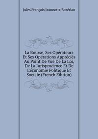 La Bourse, Ses Op?rateurs Et Ses Op?rations Appr?ci?s Au Point De Vue De La Loi, De La Jurisprudence Et De L'?conomie Politique Et Sociale (French Edition)