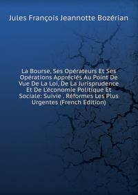 La Bourse, Ses Op?rateurs Et Ses Op?rations Appr?ci?s Au Point De Vue De La Loi, De La Jurisprudence Et De L'?conomie Politique Et Sociale: Suivie . R?formes Les Plus Urgentes (French Edition)