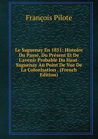 Le Saguenay En 1851: Histoire Du Pass?, Du Pr?sent Et De L'avenir Probable Du Haut-Saguenay Au Point De Vue De La Colonisation . (French Edition)