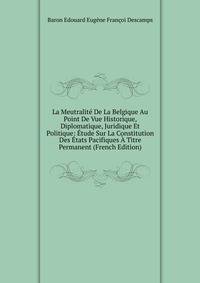 La Meutralite De La Belgique Au Point De Vue Historique, Diplomatique, Juridique Et Politique: Etude Sur La Constitution Des Etats Pacifiques A Titre Permanent (French Edition)