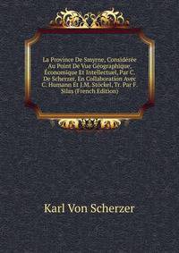 La Province De Smyrne, Consideree Au Point De Vue Geographique, Economique Et Intellectuel, Par C. De Scherzer, En Collaboration Avec C. Humann Et J.M. Stockel, Tr. Par F. Silas (French Edition)