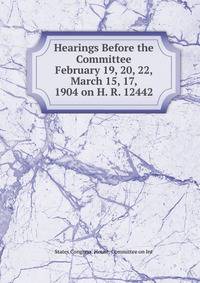 Hearings Before the Committee February 19, 20, 22, March 15, 17, 1904 on H. R. 12442