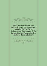 Cuba, Ses Ressources, Son Administration, Sa Population: Au Point De Vue De La Colonisation Europ?enne Et De L'emancipation Progressive Des Esclaves (French Edition)