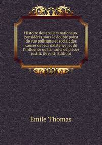Histoire des ateliers nationaux, consid?r?s sous le double point de vue politique et social; des causes de leur existence; et de l'influence qu'ils . suivi de pi?ces justifi. (French Edition)