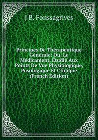 Principes De Therapeutique Generale: Ou, Le Medicament, Etudie Aux Points De Vue Physiologique, Posologique Et Clinique (French Edition)