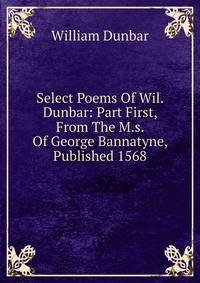 Select Poems Of Wil. Dunbar: Part First, From The M.s. Of George Bannatyne, Published 1568