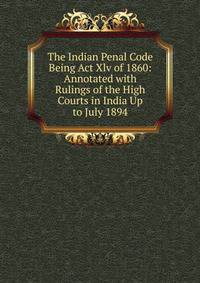 The Indian Penal Code Being Act Xlv of 1860: Annotated with Rulings of the High Courts in India Up to July 1894