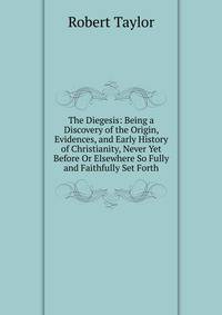 The Diegesis: Being a Discovery of the Origin, Evidences, and Early History of Christianity, Never Yet Before Or Elsewhere So Fully and Faithfully Set Forth