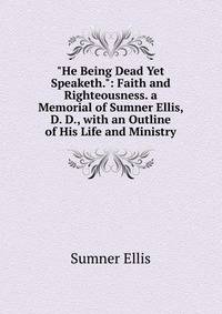 "He Being Dead Yet Speaketh.": Faith and Righteousness. a Memorial of Sumner Ellis, D. D., with an Outline of His Life and Ministry