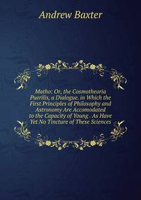 Matho: Or, the Cosmotheoria Puerilis, a Dialogue. in Which the First Principles of Philosophy and Astronomy Are Accomodated to the Capacity of Young . As Have Yet No Tincture of These Sciences.