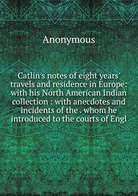 Catlin's notes of eight years' travels and residence in Europe: with his North American Indian collection : with anecdotes and incidents of the . whom he introduced to the courts of Engl