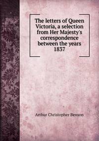 The letters of Queen Victoria, a selection from Her Majesty's correspondence between the years 1837