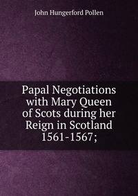 Papal Negotiations with Mary Queen of Scots during her Reign in Scotland 1561-1567;