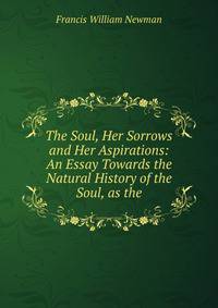 The Soul, Her Sorrows and Her Aspirations: An Essay Towards the Natural History of the Soul, as the