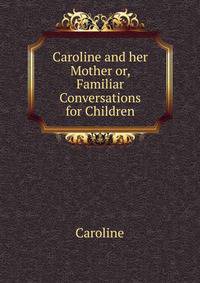 Caroline and her Mother or, Familiar Conversations for Children