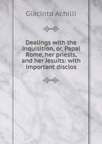Dealings with the inquisition, or, Papal Rome, her priests, and her Jesuits: with important disclos