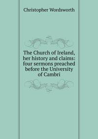 The Church of Ireland, her history and claims: four sermons preached before the University of Cambri