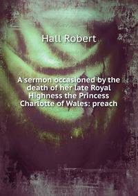 A sermon occasioned by the death of her late Royal Highness the Princess Charlotte of Wales: preach