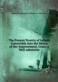 The Present Poverty of Ireland Convertible Into the Means of Her Improvement, Under a Well-administe
