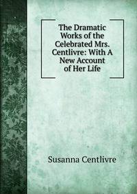 The Dramatic Works of the Celebrated Mrs. Centlivre: With A New Account of Her Life