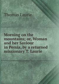 Morning on the mountains; or, Woman and her Saviour in Persia, by a returned missionary T. Laurie.