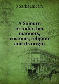 A Sojourn in India; her manners, customs, religion and its origin