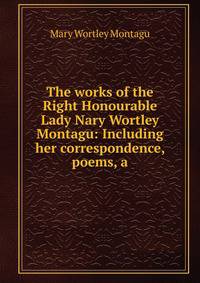 The works of the Right Honourable Lady Nary Wortley Montagu: Including her correspondence, poems, a