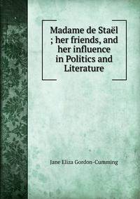Madame de Stael ; her friends, and her influence in Politics and Literature