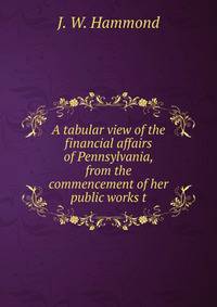 A tabular view of the financial affairs of Pennsylvania, from the commencement of her public works t