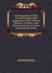 Autobiography of Miss Cornelia Knight, lady companion to the Princess Charlotte of Wales, with extracts from her journals and anecdote books