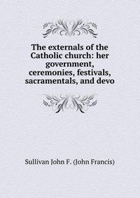 The externals of the Catholic church: her government, ceremonies, festivals, sacramentals, and devo