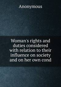 Woman's rights and duties considered with relation to their influence on society and on her own cond