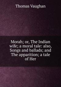 Morah; or, The Indian wife; a moral tale: also, Songs and ballads; and The apparition; a tale of Her
