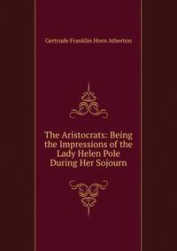 The Aristocrats: Being the Impressions of the Lady Helen Pole During Her Sojourn