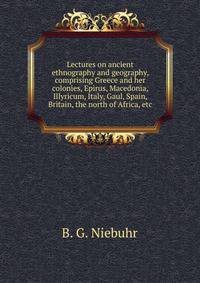 Lectures on ancient ethnography and geography, comprising Greece and her colonies, Epirus, Macedonia, Illyricum, Italy, Gaul, Spain, Britain, the north of Africa, etc