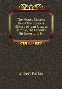 The Money Master: Being the Curious History of Jean Jacques Barbille, His Labours, His Loves, and Hi