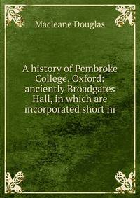 A history of Pembroke College, Oxford: anciently Broadgates Hall, in which are incorporated short hi