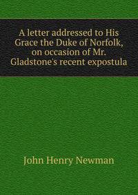 A letter addressed to His Grace the Duke of Norfolk, on occasion of Mr. Gladstone's recent expostula