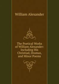 The Poetical Works of William Alexander: Including His Christiad, Dramas, and Minor Poems