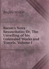 Bacon's Nova Resuscitatio; Or, The Unveiling of his Concealed Works and Travels, Volume I