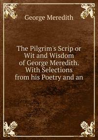 The Pilgrim's Scrip or Wit and Wisdom of George Meredith. With Selections from his Poetry and an