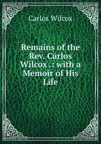 Remains of the Rev. Carlos Wilcox .: with a Memoir of His Life